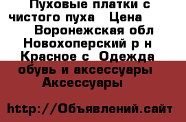 Пуховые платки с чистого пуха › Цена ­ 2 500 - Воронежская обл., Новохоперский р-н, Красное с. Одежда, обувь и аксессуары » Аксессуары   